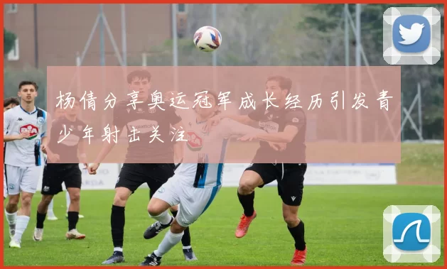 杨倩分享奥运冠军成长经历引发青少年射击关注