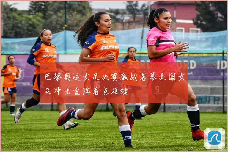 巴黎奥运女足决赛激战落幕美国女足冲击金牌看点延续