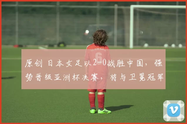 原创 日本女足以2-0战胜中国，强势晋级亚洲杯决赛，将与卫冕冠军争夺桂冠