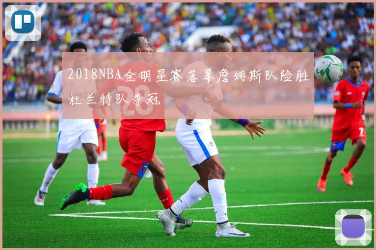 2018NBA全明星赛落幕詹姆斯队险胜杜兰特队夺冠