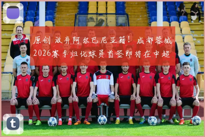 原创 放弃阿尔巴尼亚籍！成都蓉城2026赛季归化球员首签即将在中超夏窗亮相挑大梁，值得期待