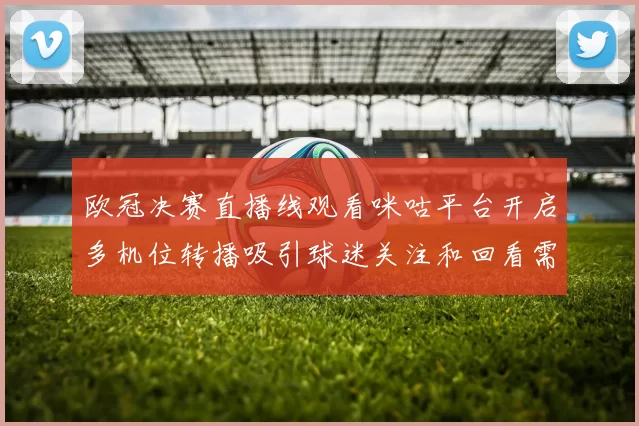 欧冠决赛直播线观看咪咕平台开启多机位转播吸引球迷关注和回看需求