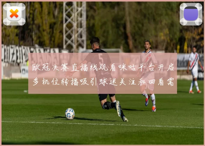 欧冠决赛直播线观看咪咕平台开启多机位转播吸引球迷关注和回看需求