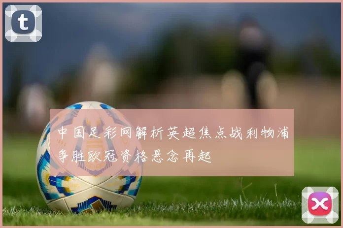 中国足彩网解析英超焦点战利物浦争胜欧冠资格悬念再起