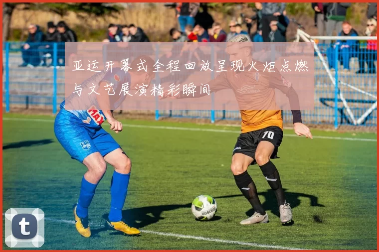 亚运开幕式全程回放呈现火炬点燃与文艺展演精彩瞬间