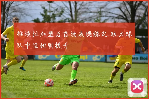 维埃拉加盟后首场表现稳定 助力球队中场控制提升