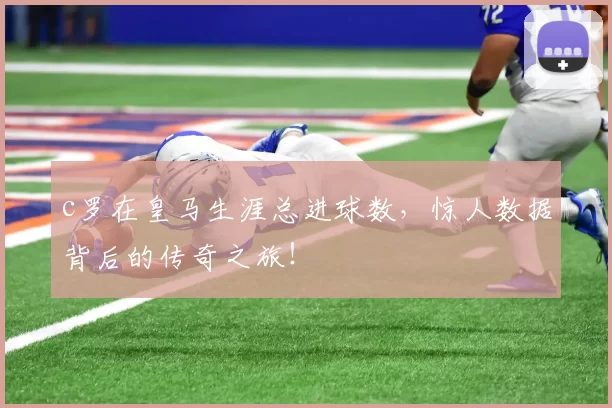 c罗在皇马生涯总进球数，惊人数据背后的传奇之旅！