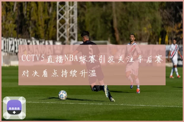 CCTV5直播NBA球赛引发关注季后赛对决看点持续升温