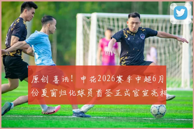 原创 喜讯!申花2026赛季中超6月份夏窗归化球员首签正式官宣亮相,曾是波尔图王牌