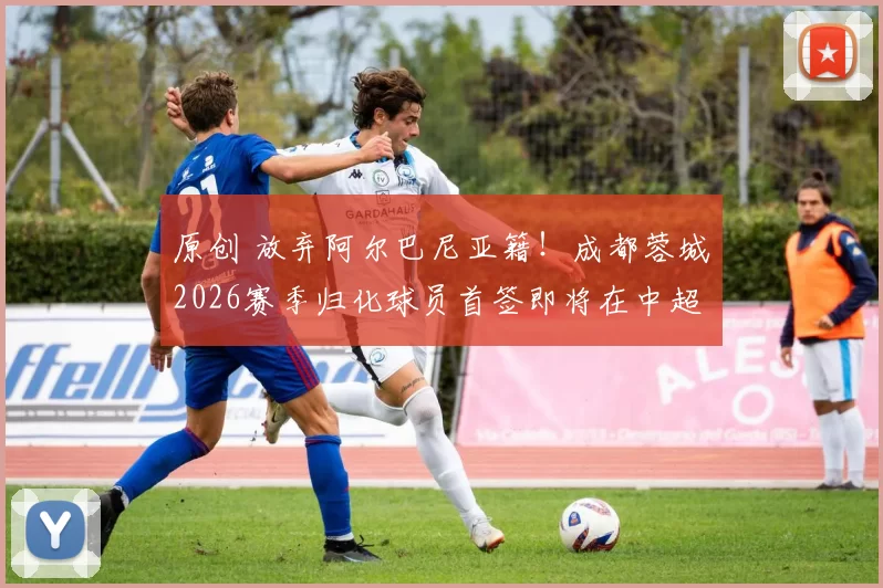 原创 放弃阿尔巴尼亚籍！成都蓉城2026赛季归化球员首签即将在中超夏窗亮相挑大梁，值得期待