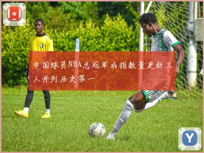 中国球员NBA总冠军戒指数量更新三人并列历史第一