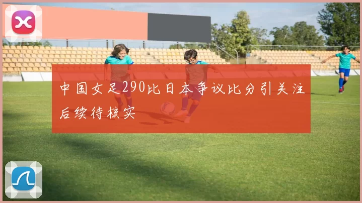 中国女足290比日本争议比分引关注后续待核实