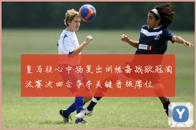 皇马核心中场复出训练备战欧冠淘汰赛次回合争夺关键晋级席位