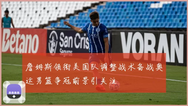 詹姆斯领衔美国队调整战术备战奥运男篮争冠前景引关注