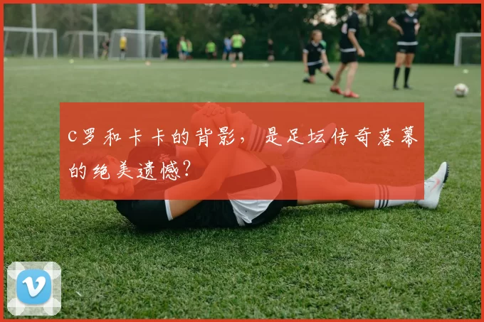 c罗和卡卡的背影,是足坛传奇落幕的绝美遗憾?