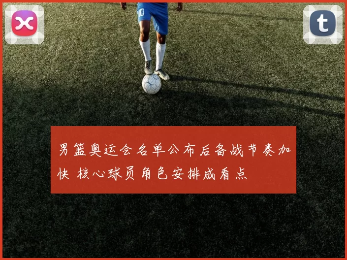 男篮奥运会名单公布后备战节奏加快 核心球员角色安排成看点